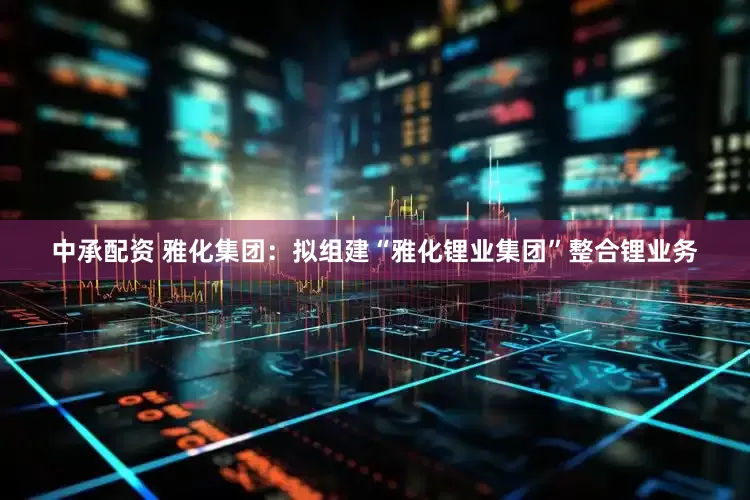 中承配资 雅化集团：拟组建“雅化锂业集团”整合锂业务