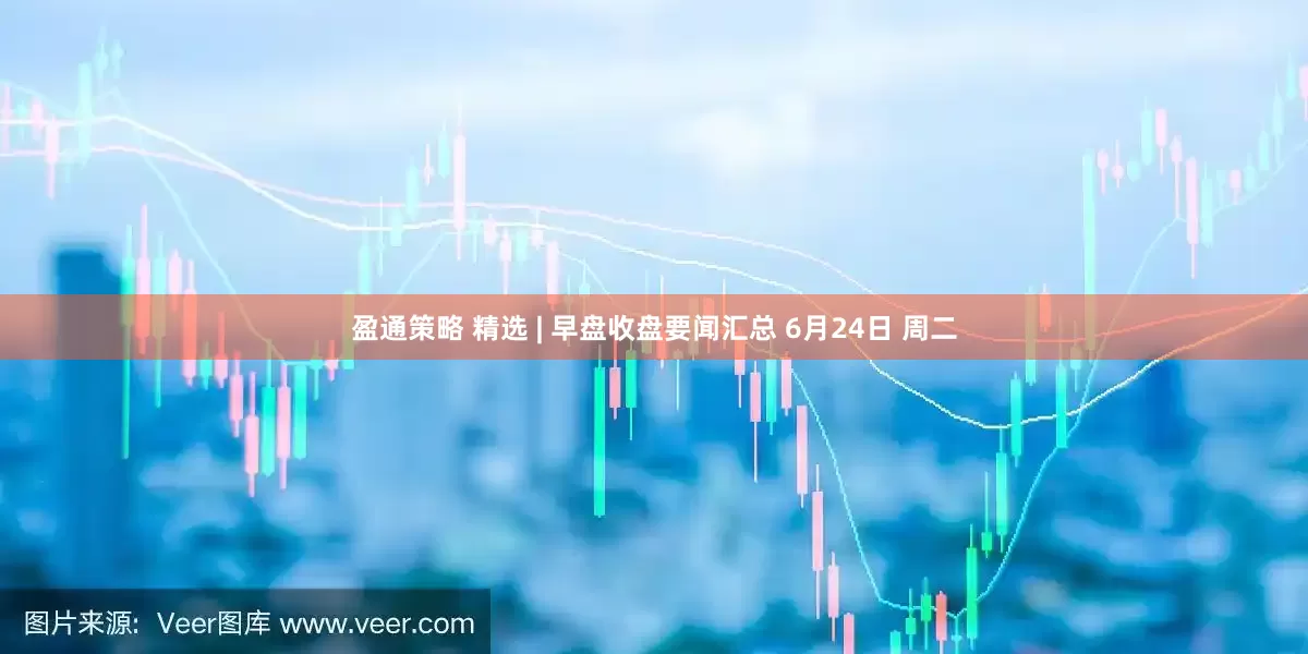 盈通策略 精选 | 早盘收盘要闻汇总 6月24日 周二