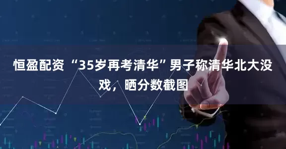 恒盈配资 “35岁再考清华”男子称清华北大没戏，晒分数截图