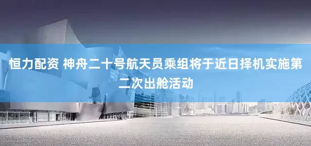 恒力配资 神舟二十号航天员乘组将于近日择机实施第二次出舱活动