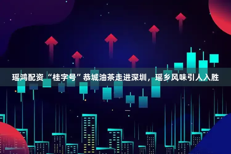 瑶鸿配资 “桂字号”恭城油茶走进深圳，瑶乡风味引人入胜