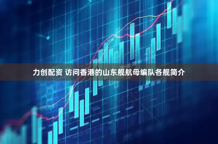 力创配资 访问香港的山东舰航母编队各舰简介