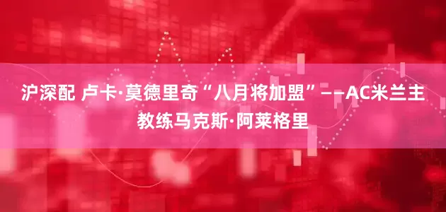 沪深配 卢卡·莫德里奇“八月将加盟”——AC米兰主教练马克斯·阿莱格里