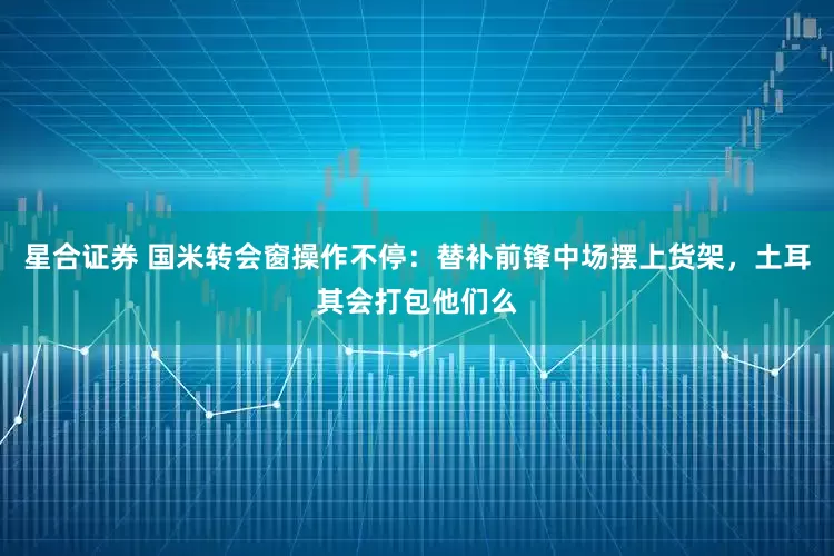 星合证券 国米转会窗操作不停：替补前锋中场摆上货架，土耳其会打包他们么