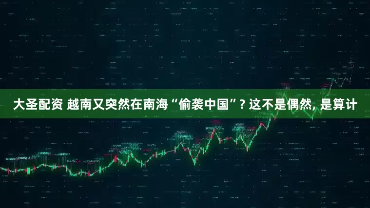 大圣配资 越南又突然在南海“偷袭中国”? 这不是偶然, 是算计