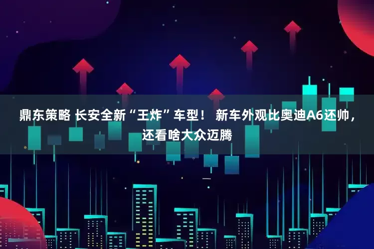 鼎东策略 长安全新“王炸”车型！ 新车外观比奥迪A6还帅，还看啥大众迈腾