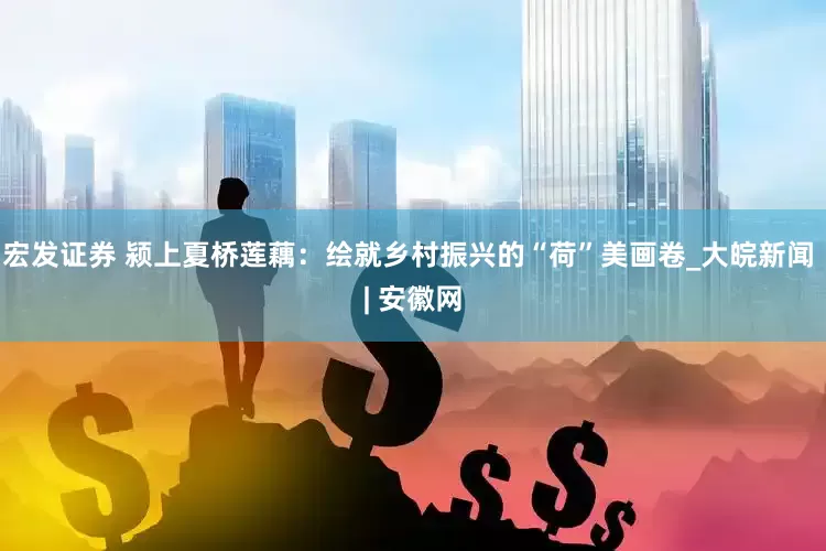 宏发证券 颍上夏桥莲藕：绘就乡村振兴的“荷”美画卷_大皖新闻 | 安徽网
