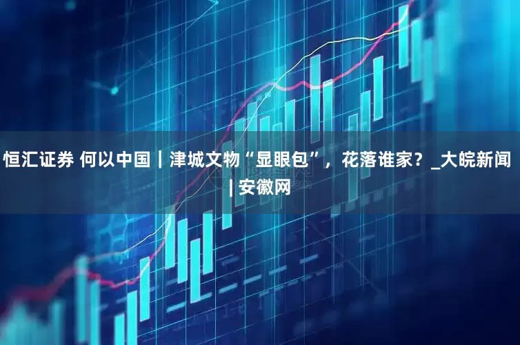 恒汇证券 何以中国｜津城文物“显眼包”，花落谁家？_大皖新闻 | 安徽网