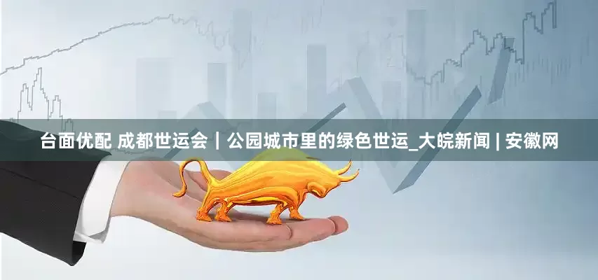 台面优配 成都世运会｜公园城市里的绿色世运_大皖新闻 | 安徽网
