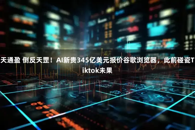 天通盈 倒反天罡！AI新贵345亿美元报价谷歌浏览器，此前碰瓷Tiktok未果