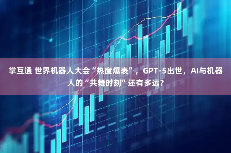 掌互通 世界机器人大会“热度爆表”，GPT-5出世，AI与机器人的“共舞时刻”还有多远？