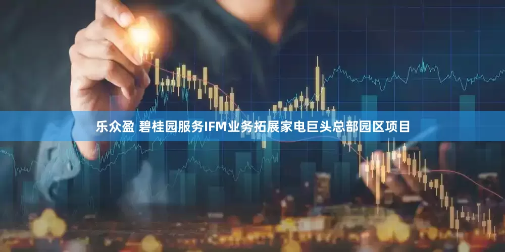 乐众盈 碧桂园服务IFM业务拓展家电巨头总部园区项目