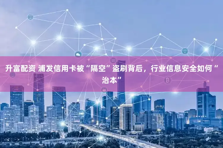 升富配资 浦发信用卡被“隔空”盗刷背后，行业信息安全如何“治本”