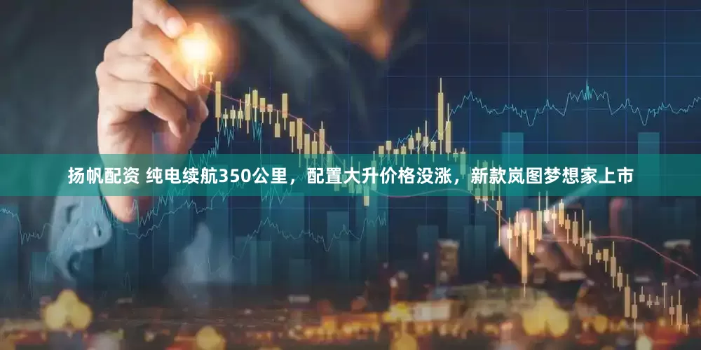扬帆配资 纯电续航350公里，配置大升价格没涨，新款岚图梦想家上市