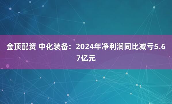 金顶配资 中化装备：2024年净利润同比减亏5.67亿元