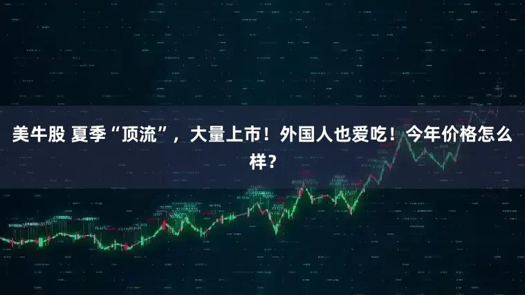 美牛股 夏季“顶流”，大量上市！外国人也爱吃！今年价格怎么样？