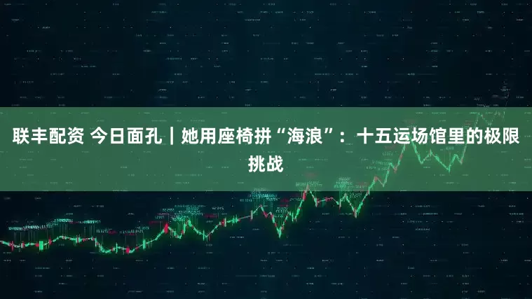 联丰配资 今日面孔|她用座椅拼“海浪”:十五运场馆里的极限挑战
