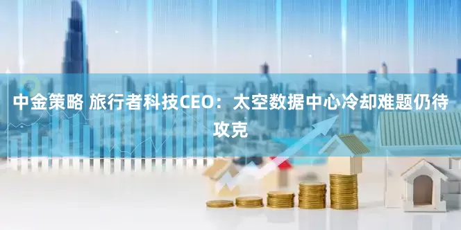 中金策略 旅行者科技CEO:太空数据中心冷却难题仍待攻克