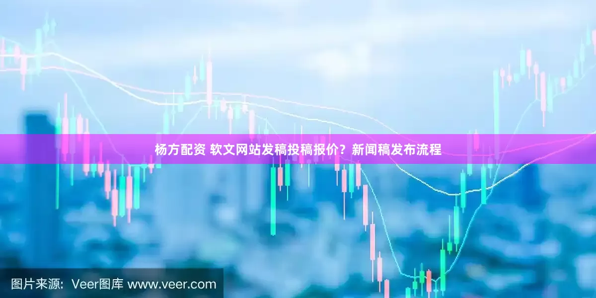 杨方配资 软文网站发稿投稿报价?新闻稿发布流程