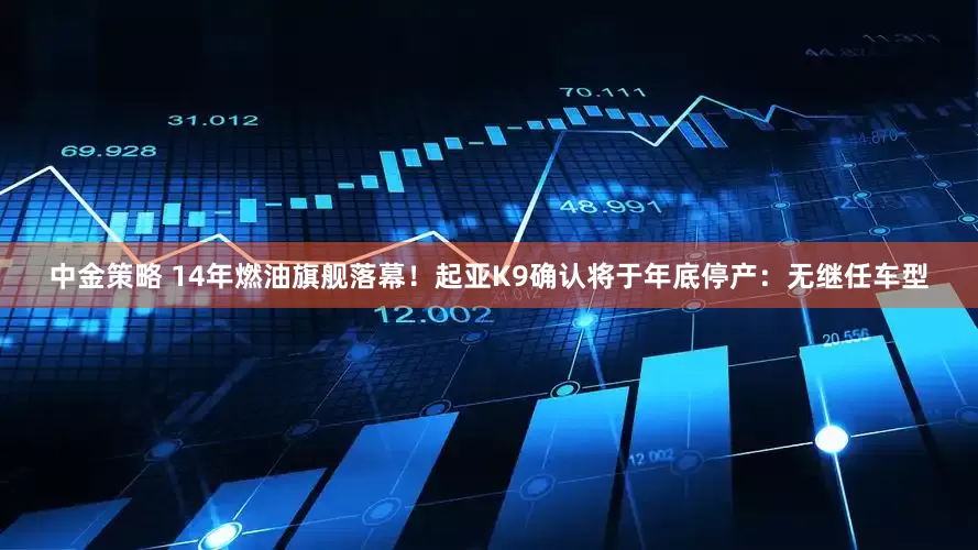 中金策略 14年燃油旗舰落幕!起亚K9确认将于年底停产:无继任车型