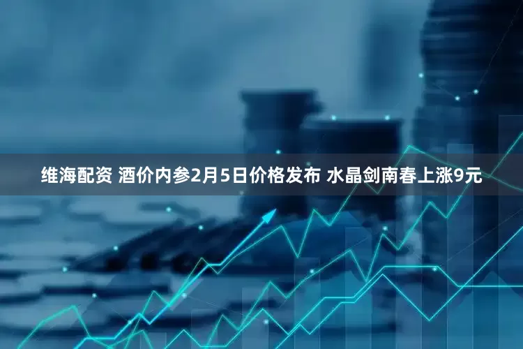 维海配资 酒价内参2月5日价格发布 水晶剑南春上涨9元